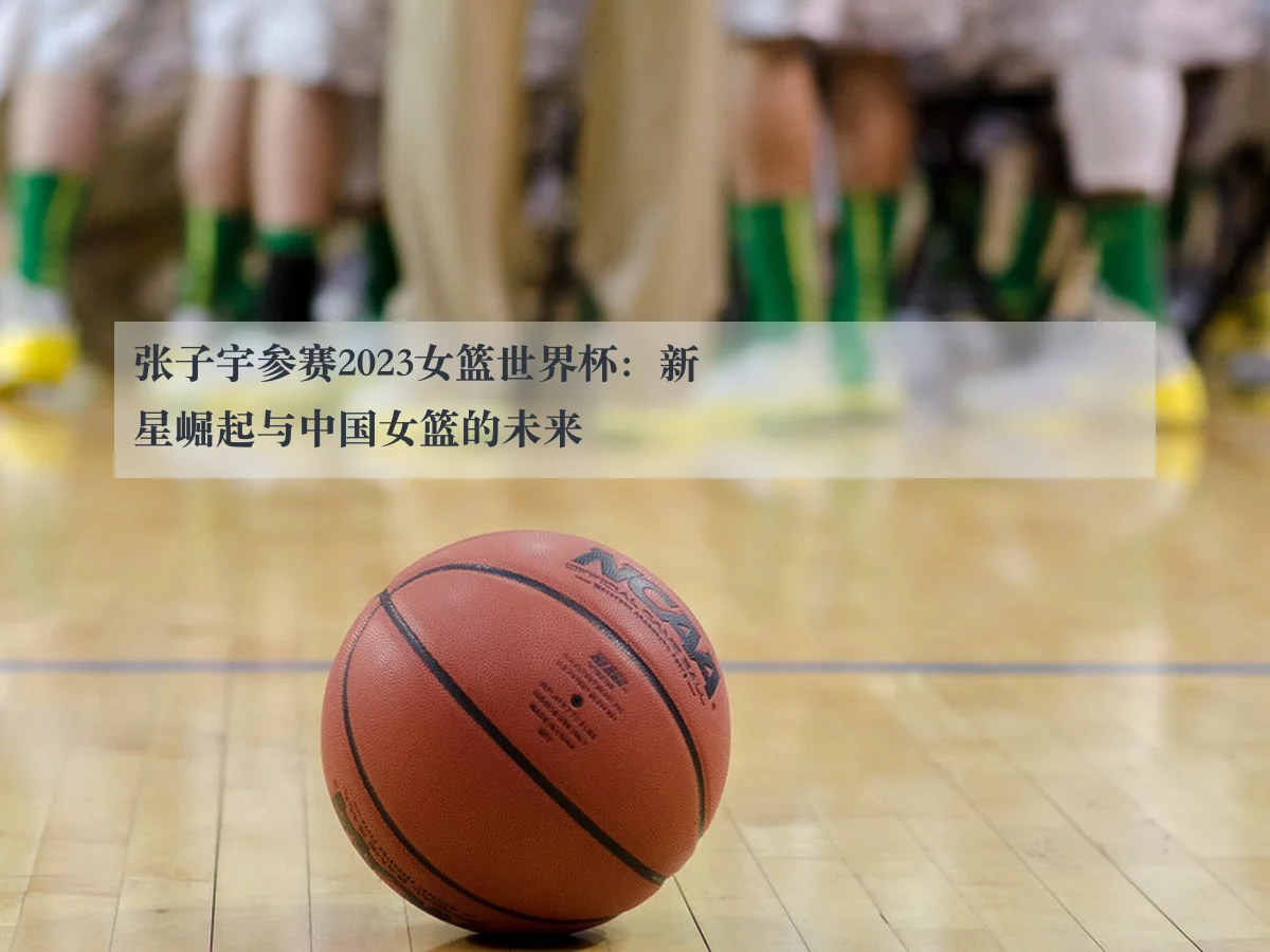 张子宇参赛2023女篮世界杯：新星崛起与中国女篮的未来（kaiyun）